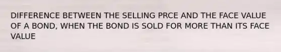 DIFFERENCE BETWEEN THE SELLING PRCE AND THE FACE VALUE OF A BOND, WHEN THE BOND IS SOLD FOR MORE THAN ITS FACE VALUE