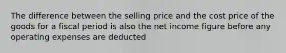 The difference between the selling price and the cost price of the goods for a fiscal period is also the net income figure before any operating expenses are deducted