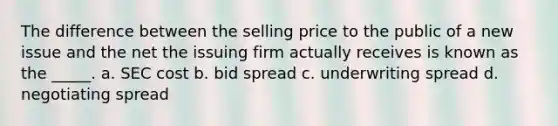 The difference between the selling price to the public of a new issue and the net the issuing firm actually receives is known as the _____. a. SEC cost b. bid spread c. underwriting spread d. negotiating spread