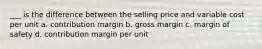 ___ is the difference between the selling price and variable cost per unit a. contribution margin b. gross margin c. margin of safety d. contribution margin per unit