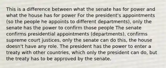 This is a difference between what the senate has for power and what the house has for power For the president's appointments (so the people he appoints to different departments), only the senate has the power to confirm those people The senate confirms presidential appointments (departments), confirms supreme court justices, only the senate can do this, the house doesn't have any role. The president has the power to enter a treaty with other countries, which only the president can do, but the treaty has to be approved by the senate.