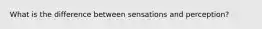 What is the difference between sensations and perception?