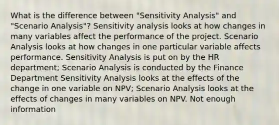 What is the difference between "Sensitivity Analysis" and "Scenario Analysis"? Sensitivity analysis looks at how changes in many variables affect the performance of the project. Scenario Analysis looks at how changes in one particular variable affects performance. Sensitivity Analysis is put on by the HR department; Scenario Analysis is conducted by the Finance Department Sensitivity Analysis looks at the effects of the change in one variable on NPV; Scenario Analysis looks at the effects of changes in many variables on NPV. Not enough information