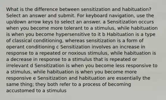 What is the difference between sensitization and habituation? Select an answer and submit. For keyboard navigation, use the up/down arrow keys to select an answer. a Sensitization occurs when you become more tolerant to a stimulus, while habituation is when you become hypersensitive to it b Habituation is a type of classical conditioning, whereas sensitization is a form of operant conditioning c Sensitization involves an increase in response to a repeated or noxious stimulus, while habituation is a decrease in response to a stimulus that is repeated or irrelevant d Sensitization is when you become less responsive to a stimulus, while habituation is when you become more responsive e Sensitization and habituation are essentially the same thing; they both refer to a process of becoming accustomed to a stimulus