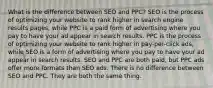 What is the difference between SEO and PPC? SEO is the process of optimizing your website to rank higher in search engine results pages, while PPC is a paid form of advertising where you pay to have your ad appear in search results. PPC is the process of optimizing your website to rank higher in pay-per-click ads, while SEO is a form of advertising where you pay to have your ad appear in search results. SEO and PPC are both paid, but PPC ads offer more formats than SEO ads. There is no difference between SEO and PPC. They are both the same thing.