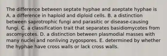 The difference between septate hyphae and aseptate hyphae is A. a difference in haploid and diploid cells. B. a distinction between saprotrophic fungi and parasitic or disease-causing fungi. C. a classification trait that separates basidiomycotes from ascomycotes. D. a distinction between plasmodial masses with many nuclei and nonliving zygospores. E. determined by whether the hyphae have cross walls or lack cross walls.