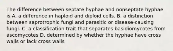 The difference between septate hyphae and nonseptate hyphae is A. a difference in haploid and diploid cells. B. a distinction between saprotrophic fungi and parasitic or disease-causing fungi. C. a classification trait that separates basidiomycotes from ascomycotes D. determined by whether the hyphae have cross walls or lack cross walls