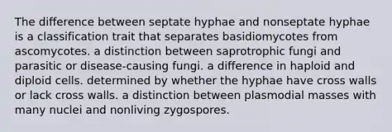 The difference between septate hyphae and nonseptate hyphae is a classification trait that separates basidiomycotes from ascomycotes. a distinction between saprotrophic fungi and parasitic or disease-causing fungi. a difference in haploid and diploid cells. determined by whether the hyphae have cross walls or lack cross walls. a distinction between plasmodial masses with many nuclei and nonliving zygospores.