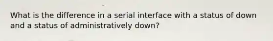 What is the difference in a serial interface with a status of down and a status of administratively down?