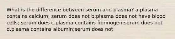 What is the difference between serum and plasma? a.plasma contains calcium; serum does not b.plasma does not have blood cells; serum does c.plasma contains fibrinogen;serum does not d.plasma contains albumin;serum does not