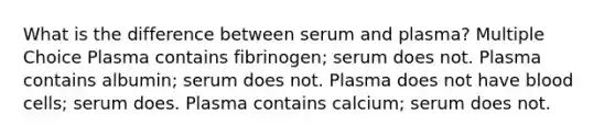 What is the difference between serum and plasma? Multiple Choice Plasma contains fibrinogen; serum does not. Plasma contains albumin; serum does not. Plasma does not have blood cells; serum does. Plasma contains calcium; serum does not.