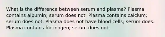 What is the difference between serum and plasma? Plasma contains albumin; serum does not. Plasma contains calcium; serum does not. Plasma does not have blood cells; serum does. Plasma contains fibrinogen; serum does not.