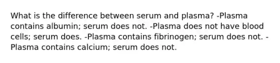 What is the difference between serum and plasma? -Plasma contains albumin; serum does not. -Plasma does not have blood cells; serum does. -Plasma contains fibrinogen; serum does not. -Plasma contains calcium; serum does not.