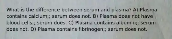 What is the difference between serum and plasma? A) Plasma contains calcium;; serum does not. B) Plasma does not have blood cells;; serum does. C) Plasma contains albumin;; serum does not. D) Plasma contains fibrinogen;; serum does not.