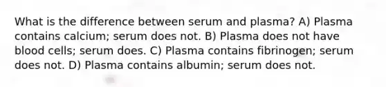 What is the difference between serum and plasma? A) Plasma contains calcium; serum does not. B) Plasma does not have blood cells; serum does. C) Plasma contains fibrinogen; serum does not. D) Plasma contains albumin; serum does not.