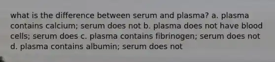 what is the difference between serum and plasma? a. plasma contains calcium; serum does not b. plasma does not have blood cells; serum does c. plasma contains fibrinogen; serum does not d. plasma contains albumin; serum does not