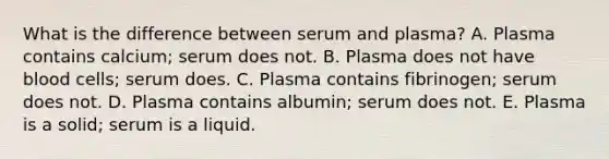 What is the difference between serum and plasma? A. Plasma contains calcium; serum does not. B. Plasma does not have blood cells; serum does. C. Plasma contains fibrinogen; serum does not. D. Plasma contains albumin; serum does not. E. Plasma is a solid; serum is a liquid.