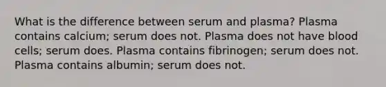 What is the difference between serum and plasma? Plasma contains calcium; serum does not. Plasma does not have blood cells; serum does. Plasma contains fibrinogen; serum does not. Plasma contains albumin; serum does not.