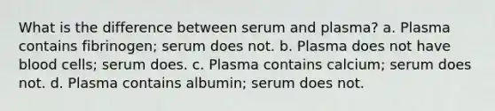 What is the difference between serum and plasma? a. Plasma contains fibrinogen; serum does not. b. Plasma does not have blood cells; serum does. c. Plasma contains calcium; serum does not. d. Plasma contains albumin; serum does not.