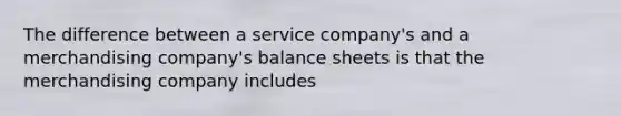 The difference between a service company's and a merchandising company's balance sheets is that the merchandising company includes