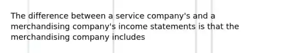 The difference between a service company's and a merchandising company's income statements is that the merchandising company includes