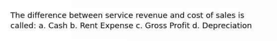 The difference between service revenue and cost of sales is called: a. Cash b. Rent Expense c. Gross Profit d. Depreciation