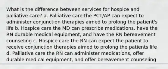 What is the difference between services for hospice and palliative care? a. Palliative care the PCT/AP can expect to administer conjunction therapies aimed to prolong the patient's life b. Hospice care the MD can prescribe medications, have the RN durable medical equipment, and have the RN bereavement counseling c. Hospice care the RN can expect the patient to receive conjunction therapies aimed to prolong the patients life d. Palliative care the RN can administer medications, offer durable medical equipment, and offer bereavement counseling