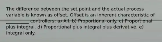 The difference between the set point and the actual process variable is known as offset. Offset is an inherent characteristic of __________ controllers: a) All. b) Proportional only. c) Proportional plus integral. d) Proportional plus integral plus derivative. e) Integral only.