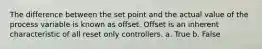 The difference between the set point and the actual value of the process variable is known as offset. Offset is an inherent characteristic of all reset only controllers. a. True b. False