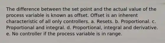 The difference between the set point and the actual value of the process variable is known as offset. Offset is an inherent characteristic of all only controllers. a. Resets. b. Proportional. c. Proportional and integral. d. Proportional, integral and derivative. e. No controller if the process variable is in range.