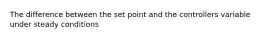 The difference between the set point and the controllers variable under steady conditions