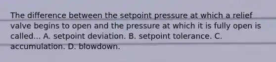 The difference between the setpoint pressure at which a relief valve begins to open and the pressure at which it is fully open is called... A. setpoint deviation. B. setpoint tolerance. C. accumulation. D. blowdown.