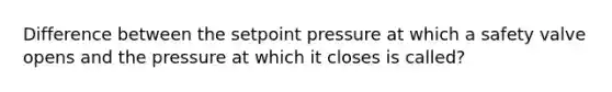 Difference between the setpoint pressure at which a safety valve opens and the pressure at which it closes is called?