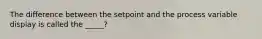 The difference between the setpoint and the process variable display is called the _____?