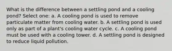 What is the difference between a settling pond and a cooling pond? Select one: a. A cooling pond is used to remove particulate matter from cooling water. b. A settling pond is used only as part of a plant's cooling water cycle. c. A cooling pond must be used with a cooling tower. d. A settling pond is designed to reduce liquid pollution.