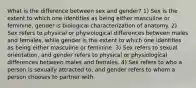 What is the difference between sex and gender? 1) Sex is the extent to which one identifies as being either masculine or feminine, gender is biological characterization of anatomy. 2) Sex refers to physical or physiological differences between males and females, while gender is the extent to which one identifies as being either masculine or feminine. 3) Sex refers to sexual orientation, and gender refers to physical or physiological differences between males and females. 4) Sex refers to who a person is sexually attracted to, and gender refers to whom a person chooses to partner with.