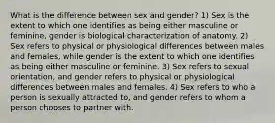 What is the difference between sex and gender? 1) Sex is the extent to which one identifies as being either masculine or feminine, gender is biological characterization of anatomy. 2) Sex refers to physical or physiological differences between males and females, while gender is the extent to which one identifies as being either masculine or feminine. 3) Sex refers to sexual orientation, and gender refers to physical or physiological differences between males and females. 4) Sex refers to who a person is sexually attracted to, and gender refers to whom a person chooses to partner with.