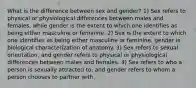 What is the difference between sex and gender? 1) Sex refers to physical or physiological differences between males and females, while gender is the extent to which one identifies as being either masculine or feminine. 2) Sex is the extent to which one identifies as being either masculine or feminine, gender is biological characterization of anatomy. 3) Sex refers to sexual orientation, and gender refers to physical or physiological differences between males and females. 4) Sex refers to who a person is sexually attracted to, and gender refers to whom a person chooses to partner with.