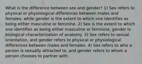 What is the difference between sex and gender? 1) Sex refers to physical or physiological differences between males and females, while gender is the extent to which one identifies as being either masculine or feminine. 2) Sex is the extent to which one identifies as being either masculine or feminine, gender is biological characterization of anatomy. 3) Sex refers to sexual orientation, and gender refers to physical or physiological differences between males and females. 4) Sex refers to who a person is sexually attracted to, and gender refers to whom a person chooses to partner with.