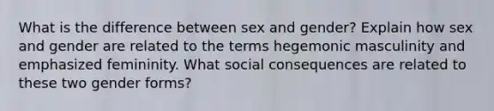 What is the difference between sex and gender? Explain how sex and gender are related to the terms hegemonic masculinity and emphasized femininity. What social consequences are related to these two gender forms?