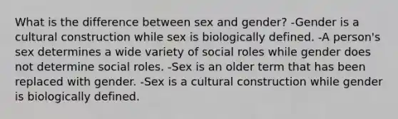 What is the difference between sex and gender? -Gender is a cultural construction while sex is biologically defined. -A person's sex determines a wide variety of social roles while gender does not determine social roles. -Sex is an older term that has been replaced with gender. -Sex is a cultural construction while gender is biologically defined.