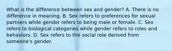 What is the difference between sex and gender? A. There is no difference in meaning. B. Sex refers to preferences for sexual partners while gender refers to being male or female. C. Sex refers to biological categories while gender refers to roles and behaviors. D. Sex refers to the social role derived from someone's gender.