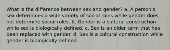 What is the difference between sex and gender? a. A person's sex determines a wide variety of social roles while gender does not determine social roles. b. Gender is a cultural construction while sex is biologically defined. c. Sex is an older term that has been replaced with gender. d. Sex is a cultural construction while gender is biologically defined.