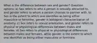 What is the difference between sex and gender? Question options: a) Sex refers to who a person is sexually attracted to, and gender refers to whom a person chooses to partner with. b) Sex is the extent to which one identifies as being either masculine or feminine, gender is biological characterization of anatomy. c) Sex refers to sexual orientation, and gender refers to physical or physiological differences between males and females. d) Sex refers to physical or physiological differences between males and females, while gender is the extent to which one identifies as being either masculine or feminine.