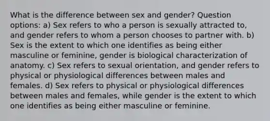 What is the difference between sex and gender? Question options: a) Sex refers to who a person is sexually attracted to, and gender refers to whom a person chooses to partner with. b) Sex is the extent to which one identifies as being either masculine or feminine, gender is biological characterization of anatomy. c) Sex refers to sexual orientation, and gender refers to physical or physiological differences between males and females. d) Sex refers to physical or physiological differences between males and females, while gender is the extent to which one identifies as being either masculine or feminine.