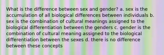 What is the difference between sex and gender? a. sex is the accumulation of all biological differences between individuals b. sex is the combination of cultural meanings assigned to the biological differentiation between the genders c. gender is the combination of cultural meaning assigned to the biological differentiation between the sexes d. there is no difference between these concepts