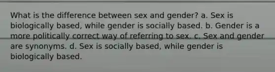 What is the difference between sex and gender? a. Sex is biologically based, while gender is socially based. b. Gender is a more politically correct way of referring to sex. c. Sex and gender are synonyms. d. Sex is socially based, while gender is biologically based.