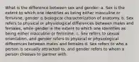 What is the difference between sex and gender: a. Sex is the extent to which one identifies as being either masculine or feminine, gender is biological characterization of anatomy. b. Sex refers to physical or physiological differences between males and females, while gender is the extent to which one identifies as being either masculine or feminine. c. Sex refers to sexual orientation, and gender refers to physical or physiological differences between males and females d. Sex refers to who a person is sexually attracted to, and gender refers to whom a person chooses to partner with.