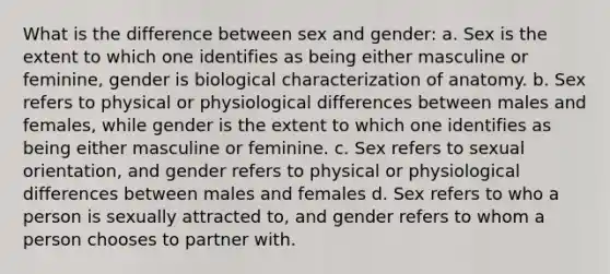 What is the difference between sex and gender: a. Sex is the extent to which one identifies as being either masculine or feminine, gender is biological characterization of anatomy. b. Sex refers to physical or physiological differences between males and females, while gender is the extent to which one identifies as being either masculine or feminine. c. Sex refers to sexual orientation, and gender refers to physical or physiological differences between males and females d. Sex refers to who a person is sexually attracted to, and gender refers to whom a person chooses to partner with.