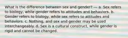 What is the difference between sex and gender? --- a. Sex refers to biology, while gender refers to attitudes and behaviors. b. Gender refers to biology, while sex refers to attitudes and behaviors. c. Nothing, and sex and gender may be used interchangeably. d. Sex is a cultural construct, while gender is rigid and cannot be changed.